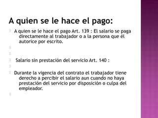 A quien se le hace el pago:


A quien se le hace el pago Art. 139 : El salario se paga
directamente al trabajador o a la persona que él
autorice por escrito.





Salario sin prestación del servicio Art. 140 :






Durante la vigencia del contrato el trabajador tiene
derecho a percibir el salario aun cuando no haya
prestación del servicio por disposición o culpa del
empleador.

 