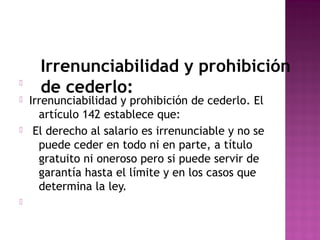 






Irrenunciabilidad y prohibición
de cederlo:

Irrenunciabilidad y prohibición de cederlo. El
artículo 142 establece que:
El derecho al salario es irrenunciable y no se
puede ceder en todo ni en parte, a título
gratuito ni oneroso pero si puede servir de
garantía hasta el límite y en los casos que
determina la ley.

 