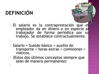 DEFINICIÓN


El salario es la contraprestación que el
empleador da en dinero o en especie al
trabajador de forma periódica por su
trabajo. Se establece contractualmente.







Salario = Sueldo básico + auxilio de
transporte + horas extras + comisiones +
viáticos.
(Estos dos últimos conceptos siempre que
sean de manera permanente)

 