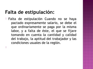 Falta de estipulación:




Falta de estipulación Cuando no se haya
pactado expresamente salario, se debe el
que ordinariamente se paga por la misma
labor, y a falta de éste, el que se fijare
tomando en cuenta la cantidad y calidad
del trabajo, la aptitud del trabajador y las
condiciones usuales de la región.

 