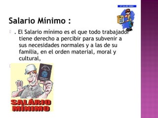 Salario Mínimo :




. El Salario mínimo es el que todo trabajador
tiene derecho a percibir para subvenir a
sus necesidades normales y a las de su
familia, en el orden material, moral y
cultural,

 