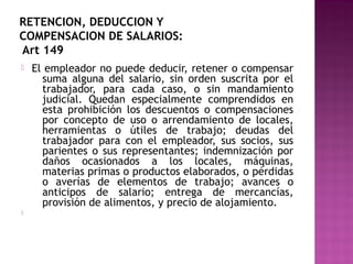 RETENCION, DEDUCCION Y
COMPENSACION DE SALARIOS:
Art 149




El empleador no puede deducir, retener o compensar
suma alguna del salario, sin orden suscrita por el
trabajador, para cada caso, o sin mandamiento
judicial. Quedan especialmente comprendidos en
esta prohibición los descuentos o compensaciones
por concepto de uso o arrendamiento de locales,
herramientas o útiles de trabajo; deudas del
trabajador para con el empleador, sus socios, sus
parientes o sus representantes; indemnización por
daños ocasionados a los locales, máquinas,
materias primas o productos elaborados, o pérdidas
o averías de elementos de trabajo; avances o
anticipos de salario; entrega de mercancías,
provisión de alimentos, y precio de alojamiento.

 