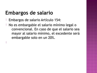 Embargos de salario





Embargos de salario Artículo 154:
No es embargable el salario mínimo legal o
convencional. En caso de que el salario sea
mayor al salario mínimo, el excedente será
embargable solo en un 20%.

 