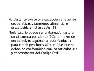 





No obstante existe una excepción a favor de
cooperativas y pensiones alimenticias
establecida en el artículo 156:
Todo salario puede ser embargado hasta en
un cincuenta por ciento (50%) en favor de
cooperativas legalmente autorizadas, o
para cubrir pensiones alimenticias que se
deban de conformidad con los artículos 411
y concordantes del Código Civil.

 