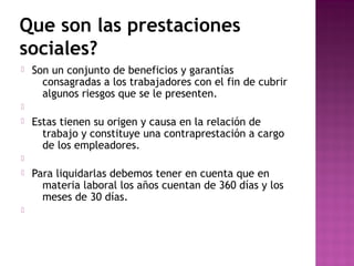 Que son las prestaciones
sociales?


Son un conjunto de beneficios y garantías
consagradas a los trabajadores con el fin de cubrir
algunos riesgos que se le presenten.




Estas tienen su origen y causa en la relación de
trabajo y constituye una contraprestación a cargo
de los empleadores.






Para liquidarlas debemos tener en cuenta que en
materia laboral los años cuentan de 360 días y los
meses de 30 días.

 
