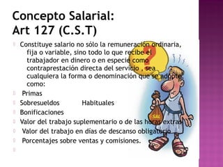 Concepto Salarial:
Art 127 (C.S.T)










Constituye salario no sólo la remuneración ordinaria,
fija o variable, sino todo lo que recibe el
trabajador en dinero o en especie como
contraprestación directa del servicio , sea
cualquiera la forma o denominación que se adopte,
como:
Primas
Sobresueldos
Habituales
Bonificaciones
Valor del trabajo suplementario o de las horas extras
Valor del trabajo en días de descanso obligatorio
Porcentajes sobre ventas y comisiones.

 