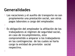 Generalidades


Las vacaciones y el auxilio de transporte no son
propiamente una prestación social, son otros
pagos laborales a cargo del empleador.






Es obligación del empleador la afiliación de los
trabajadores al régimen de seguridad social,
en caso de incumplimiento, esta
comprometido a amparar a los trabajadores
en las contingencias de las cuales se haría
cargo la entidad de previsión social
respectiva.

 