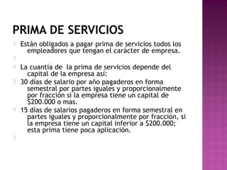 PRIMA DE SERVICIOS


Están obligados a pagar prima de servicios todos los
empleadores que tengan el carácter de empresa.









La cuantía de la prima de servicios depende del
capital de la empresa así:
30 días de salario por año pagaderos en forma
semestral por partes iguales y proporcionalmente
por fracción si la empresa tiene un capital de
$200.000 o mas.
15 días de salarios pagaderos en forma semestral en
partes iguales y proporcionalmente por fracción, si
la empresa tiene un capital inferior a $200.000;
esta prima tiene poca aplicación.

 