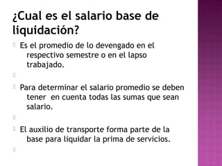 ¿Cual es el salario base de
liquidación?


Es el promedio de lo devengado en el
respectivo semestre o en el lapso
trabajado.




Para determinar el salario promedio se deben
tener en cuenta todas las sumas que sean
salario.






El auxilio de transporte forma parte de la
base para liquidar la prima de servicios.

 
