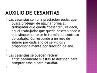 AUXILIO DE CESANTIAS


Las cesantías son una prestación social que
busca proteger de alguna forma al
trabajador que queda “cesante”, es decir,
aquel trabajador que queda desempleado o
que simplemente se le termina el contrato
de trabajo. Corresponde a un mes de
salario por cada año de servicios y
proporcionalmente por fracción de año.






Las cesantías se pueden retirar
anticipadamente si estas se destinan para
comprar casa o para estudiar.

 