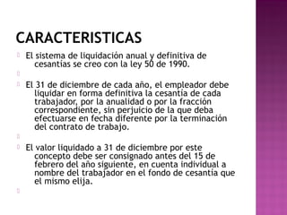 CARACTERISTICAS


El sistema de liquidación anual y definitiva de
cesantías se creo con la ley 50 de 1990.




El 31 de diciembre de cada año, el empleador debe
liquidar en forma definitiva la cesantía de cada
trabajador, por la anualidad o por la fracción
correspondiente, sin perjuicio de la que deba
efectuarse en fecha diferente por la terminación
del contrato de trabajo.






El valor liquidado a 31 de diciembre por este
concepto debe ser consignado antes del 15 de
febrero del año siguiente, en cuenta individual a
nombre del trabajador en el fondo de cesantía que
el mismo elija.

 
