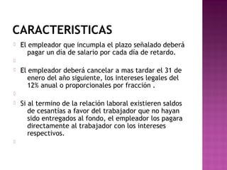 CARACTERISTICAS


El empleador que incumpla el plazo señalado deberá
pagar un día de salario por cada día de retardo.




El empleador deberá cancelar a mas tardar el 31 de
enero del año siguiente, los intereses legales del
12% anual o proporcionales por fracción .






Si al termino de la relación laboral existieren saldos
de cesantías a favor del trabajador que no hayan
sido entregados al fondo, el empleador los pagara
directamente al trabajador con los intereses
respectivos.

 