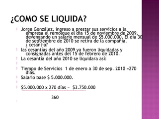¿COMO SE LIQUIDA?










Jorge González, ingreso a prestar sus servicios a la
empresa el remolque el día 15 de noviembre de 2009,
devengando un salario mensual de $5.000.000. El día 30
de septiembre de 2010 se retira de la compañía.
¿ cesantía?
las cesantías del año 2009 ya fueron liquidadas y
consignadas antes del 15 de febrero de 2010.
La cesantía del año 2010 se liquidara así:
Tiempo de Servicios 1 de enero a 30 de sep. 2010 =270
días.
Salario base $ 5.000.000.
$5.000.000 x 270 días = $3.750.000
360



 
