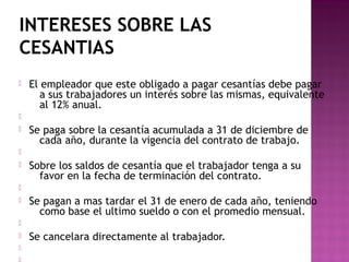 INTERESES SOBRE LAS
CESANTIAS


El empleador que este obligado a pagar cesantías debe pagar
a sus trabajadores un interés sobre las mismas, equivalente
al 12% anual.




Se paga sobre la cesantía acumulada a 31 de diciembre de
cada año, durante la vigencia del contrato de trabajo.




Sobre los saldos de cesantía que el trabajador tenga a su
favor en la fecha de terminación del contrato.




Se pagan a mas tardar el 31 de enero de cada año, teniendo
como base el ultimo sueldo o con el promedio mensual.






Se cancelara directamente al trabajador.

 