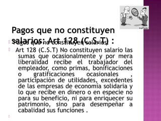 Pagos que no constituyen
 salarios: Art 128 (C.S.T) :
Pagos que no constituyen salarios:




Art 128 (C.S.T) No constituyen salario las
sumas que ocasionalmente y por mera
liberalidad recibe el trabajador del
empleador, como primas, bonificaciones
o
gratificaciones
ocasionales
,
participación de utilidades, excedentes
de las empresas de economía solidaria y
lo que recibe en dinero o en especie no
para su beneficio, ni para enriquecer su
patrimonio, sino para desempeñar a
cabalidad sus funciones .

 