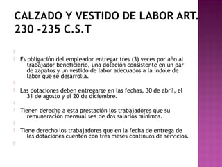 CALZADO Y VESTIDO DE LABOR ART.
230 -235 C.S.T



Es obligación del empleador entregar tres (3) veces por año al
trabajador beneficiario, una dotación consistente en un par
de zapatos y un vestido de labor adecuados a la índole de
labor que se desarrolla.




Las dotaciones deben entregarse en las fechas, 30 de abril, el
31 de agosto y el 20 de diciembre.




Tienen derecho a esta prestación los trabajadores que su
remuneración mensual sea de dos salarios mínimos.






Tiene derecho los trabajadores que en la fecha de entrega de
las dotaciones cuenten con tres meses continuos de servicios.

 