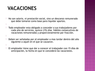 VACACIONES


No son salario, ni prestación social, sino un descanso remunerado
que debe tomarse como base para liquidar aportes.




Todo empleador esta obligado a conceder a sus trabajadores por
cada año de servicios, quince (15) días hábiles consecutivos de
vacaciones remuneradas y proporcionalmente por fracción.




Deben ser señaladas por el empleador a mas tardar dentro del año
siguiente a aquel en el que se causaron.




El empleador tiene que dar a conocer al trabajador con 15 días de
anticipación, la fecha en que le concederá las vacaciones.

 
