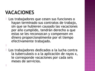 VACACIONES


Los trabajadores que cesen sus funciones o
hayan terminado sus contratos de trabajo,
sin que se hubieren causado las vacaciones
por año cumplido, tendrán derecho a que
estas se les reconozcan y compensen en
dinero proporcionalmente por el tiempo
efectivamente trabajado.






Los trabajadores dedicados a la lucha contra
la tuberculosis o a la aplicación de rayos x,
le corresponde vacaciones por cada seis
meses de servicios.

 