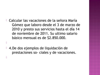 

Calcular las vacaciones de la señora María
Gómez que laboro desde el 3 de marzo de
2010 y presto sus servicios hasta el día 14
de noviembre de 2011. Su ultimo salario
básico mensual es de $2.850.000.






4.De dos ejemplos de liquidación de
prestaciones so- ciales y de vacaciones.

 