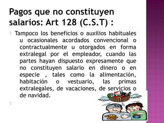 Pagos que no constituyen
salarios: Art 128 (C.S.T) :




Tampoco los beneficios o auxilios habituales
u ocasionales acordados convencional o
contractualmente u otorgados en forma
extralegal por el empleador, cuando las
partes hayan dispuesto expresamente que
no constituyen salario en dinero o en
especie , tales como la alimentación,
habitación o vestuario, las primas
extralegales, de vacaciones, de servicios o
de navidad.

 