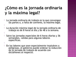 ¿Cómo es la jornada ordinaria
y la máxima legal?


La jornada ordinaria de trabajo es la que convengan
las partes o, a falta de convenio, la máxima legal.




La duración máxima legal de la jornada ordinaria de
trabajo es de 8 horas al día y de 48 a la semana.




Salvo las jornadas especiales de 6 horas diarias y 36
semanales, validas para algunas labores
especificas.




En las labores que sean especialmente insalubres o
peligrosas, el gobierno puede ordenar la reducción
de la jornada de trabajo de acuerdo con
dictámenes al respecto.

 
