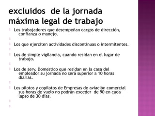 excluidos de la jornada
máxima legal de trabajo


Los trabajadores que desempeñan cargos de dirección,
confianza o manejo.




Los que ejerciten actividades discontinuas o intermitentes.




Los de simple vigilancia, cuando residan en el lugar de
trabajo.




Los de serv. Domestico que residan en la casa del
empleador su jornada no será superior a 10 horas
diarias.







Los pilotos y copilotos de Empresas de aviación comercial
sus horas de vuelo no podrán exceder de 90 en cada
lapso de 30 días.

 