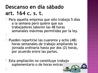Descanso en día sábado
art. 164 c. s. t.


Para aquella empresa que sólo trabaja 5 días
a la semana pero quiere que sus
trabajadores laboren las 48 horas
semanales máximas permitidas por la ley.




Pueden repartirse las cuarenta y ocho (48)
horas semanales de trabajo ampliando la
jornada ordinaria hasta por dos (2) horas,
por acuerdo entre las partes.



Esta ampliación no constituye trabajo
suplementario o de horas extras.



 