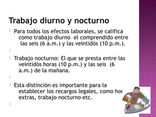 Trabajo diurno y nocturno


Para todos los efectos laborales, se califica
como trabajo diurno el comprendido entre
las seis (6 a.m.) y las veintidós (10 p.m.).




Trabajo nocturno: El que se presta entre las
veintidós horas (10 p.m.) y las seis (6
a.m.) de la mañana.






Esta distinción es importante para la
establecer los recargos legales, como horas
extras, trabajo nocturno etc.

 