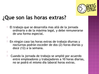 ¿Que son las horas extras?


El trabajo que se desarrolla mas allá de la jornada
ordinaria o de la máxima legal, y debe remunerarse
de una forma especial.




En ningún caso las horas extras de trabajo diurnas y
nocturnas podrán exceder de dos (2) horas diarias y
doce (12) a la semana.




Cuando la jornada de trabajo se amplié por acuerdo
entre empleadores y trabajadores a 10 horas diarias,
no se podrá el mismo día laboral horas extras.

 