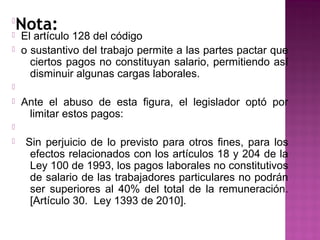 Nota:





El artículo 128 del código
o sustantivo del trabajo permite a las partes pactar que
ciertos pagos no constituyan salario, permitiendo así
disminuir algunas cargas laborales.




Ante el abuso de esta figura, el legislador optó por
limitar estos pagos:




Sin perjuicio de lo previsto para otros fines, para los
efectos relacionados con los artículos 18 y 204 de la
Ley 100 de 1993, los pagos laborales no constitutivos
de salario de las trabajadores particulares no podrán
ser superiores al 40% del total de la remuneración.
[Artículo 30. Ley 1393 de 2010].

 