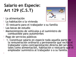 Salario en Especie:
Art 129 (C.S.T)










La alimentación
La habitación o la vivienda
El vestuario para el trabajador o su familia
Las becas de estudio
Mantenimiento de vehículos o el suministro de
combustible para automóviles
Pago de servicios públicos
1. Constituye salario en especie toda aquella parte de
la remuneración ordinaria y permanente que reciba el
trabajador como contraprestación directa del servicio,
tales como alimentación, habitación o vestuario que el
empleador suministra al trabajador o a su familia.

 