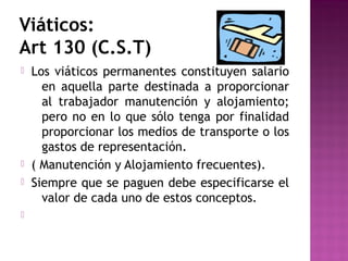 Viáticos:
Art 130 (C.S.T)







Los viáticos permanentes constituyen salario
en aquella parte destinada a proporcionar
al trabajador manutención y alojamiento;
pero no en lo que sólo tenga por finalidad
proporcionar los medios de transporte o los
gastos de representación.
( Manutención y Alojamiento frecuentes).
Siempre que se paguen debe especificarse el
valor de cada uno de estos conceptos.

 