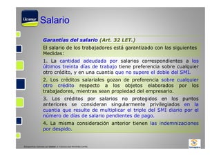 Salario
Garantías del salario (Art. 32 LET.)
El salario de los trabajadores está garantizado con las siguientes
Medidas:
1. La cantidad adeudada por salarios correspondientes a los
últimos treinta días de trabajo tiene preferencia sobre cualquier
otro crédito, y en una cuantía que no supere el doble del SMI.
2. Los créditos salariales gozan de preferencia sobre cualquier
otro crédito respecto a los objetos elaborados por los
trabajadores, mientras sean propiedad del empresario.
3. Los créditos por salarios no protegidos en los puntos
anteriores se consideran singularmente privilegiados en la
cuantía que resulte de multiplicar el triple del SMI diario por el
número de días de salario pendientes de pago.
4. La misma consideración anterior tienen las indemnizaciones
por despido.

©Diapositivas realizadas por Ucomur: D. Francisco José Hernández Carrillo.

 