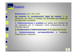 Salario
Exclusiones (Art. 26.2 LET)
No tendrán la consideración legal de salario, y no
retribuyen, por tanto, su trabajo, las cantidades percibidas por
los siguientes conceptos:
1. Indemnizaciones o suplidos por gastos que hubieran de
ser realizados por el trabajador como consecuencia de su
actividad laboral.
2. Prestaciones e indemnizaciones de la Seguridad Social.
3.
Indemnizaciones
correspondientes
suspensiones o despidos.

©Diapositivas realizadas por Ucomur: D. Francisco José Hernández Carrillo.

a

traslados,

 