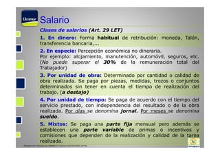 Salario
Clases de salarios (Art. 29 LET)
1. En dinero: Forma habitual de retribución: moneda, Talón,
transferencia bancaria,...
2. En especie: Percepción económica no dineraria.
Por ejemplo: alojamiento, manutención, automóvil, seguros, etc.
(No puede superar el 30% de la remuneración total del
Trabajador)
3. Por unidad de obra: Determinado por cantidad o calidad de
obra realizada. Se paga por piezas, medidas, trozos o conjuntos
determinados sin tener en cuenta el tiempo de realización del
trabajo. (a destajo)
4. Por unidad de tiempo: Se paga de acuerdo con el tiempo del
servicio prestado, con independencia del resultado o de la obra
realizada. Por días se denomina jornal. Por meses se denomina
sueldo.
5. Mixtos: Se paga una parte fija mensual pero además se
establecen una parte variable de primas o incentivos y
comisiones que dependen de la realización y calidad de la tarea
realizada.
©Diapositivas realizadas por Ucomur: D. Francisco José Hernández Carrillo.

 