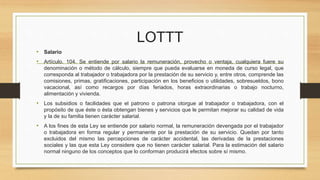 LOTTT
• Salario
• Artículo. 104. Se entiende por salario la remuneración, provecho o ventaja, cualquiera fuere su
denominación o método de cálculo, siempre que pueda evaluarse en moneda de curso legal, que
corresponda al trabajador o trabajadora por la prestación de su servicio y, entre otros, comprende las
comisiones, primas, gratificaciones, participación en los beneficios o utilidades, sobresueldos, bono
vacacional, así como recargos por días feriados, horas extraordinarias o trabajo nocturno,
alimentación y vivienda.
• Los subsidios o facilidades que el patrono o patrona otorgue al trabajador o trabajadora, con el
propósito de que éste o ésta obtengan bienes y servicios que le permitan mejorar su calidad de vida
y la de su familia tienen carácter salarial.
• A los fines de esta Ley se entiende por salario normal, la remuneración devengada por el trabajador
o trabajadora en forma regular y permanente por la prestación de su servicio. Quedan por tanto
excluidos del mismo las percepciones de carácter accidental, las derivadas de la prestaciones
sociales y las que esta Ley considere que no tienen carácter salarial. Para la estimación del salario
normal ninguno de los conceptos que lo conforman producirá efectos sobre sí mismo.
 