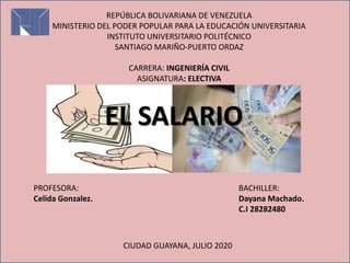 REPÚBLICA BOLIVARIANA DE VENEZUELA
MINISTERIO DEL PODER POPULAR PARA LA EDUCACIÓN UNIVERSITARIA
INSTITUTO UNIVERSITARIO POLITÉCNICO
SANTIAGO MARIÑO-PUERTO ORDAZ
CARRERA: INGENIERÍA CIVIL
ASIGNATURA: ELECTIVA
EL SALARIO
PROFESORA:
Celida Gonzalez.
BACHILLER:
Dayana Machado.
C.I 28282480
CIUDAD GUAYANA, JULIO 2020
 