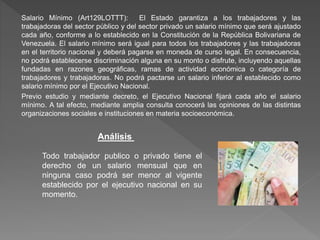 Salario Mínimo (Art129LOTTT): El Estado garantiza a los trabajadores y las
trabajadoras del sector público y del sector privado un salario mínimo que será ajustado
cada año, conforme a lo establecido en la Constitución de la República Bolivariana de
Venezuela. El salario mínimo será igual para todos los trabajadores y las trabajadoras
en el territorio nacional y deberá pagarse en moneda de curso legal. En consecuencia,
no podrá establecerse discriminación alguna en su monto o disfrute, incluyendo aquellas
fundadas en razones geográficas, ramas de actividad económica o categoría de
trabajadores y trabajadoras. No podrá pactarse un salario inferior al establecido como
salario mínimo por el Ejecutivo Nacional.
Previo estudio y mediante decreto, el Ejecutivo Nacional fijará cada año el salario
mínimo. A tal efecto, mediante amplia consulta conocerá las opiniones de las distintas
organizaciones sociales e instituciones en materia socioeconómica.
Análisis
Todo trabajador publico o privado tiene el
derecho de un salario mensual que en
ninguna caso podrá ser menor al vigente
establecido por el ejecutivo nacional en su
momento.
 
