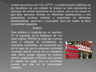  Unidad económica (Art 134 LOTTT): La determinación definitiva de
los beneficios de una entidad de trabajo se hará atendiendo al
concepto de unidad económica de la misma, aún en los casos en
que ésta aparezca dividida en diferentes explotaciones o con
personerías jurídicas distintas u organizada en diferentes
departamentos, agencias o sucursales, para los cuales se lleve
contabilidad separada.
 Análisis
Este análisis lo mostrare con un ejemplo:
En el supuesto de la existencia de una
casa matriz( PDVSA) la cual por muchos
años a utilizado la contratación de
empresas contratistas, se desprende que
en el caso de que la empresa contratista
incumpla alguna norma de un trabajador
este ultimo puede efectuar su reclamo
laboral exigiéndole a PDVSA que cancele
lo dejado de pagar por su contratista
puesto que ella es la responsable
solidaria.
 