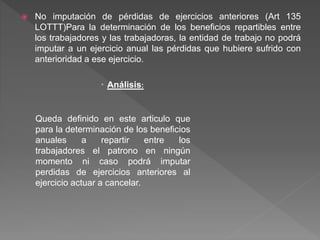  No imputación de pérdidas de ejercicios anteriores (Art 135
LOTTT)Para la determinación de los beneficios repartibles entre
los trabajadores y las trabajadoras, la entidad de trabajo no podrá
imputar a un ejercicio anual las pérdidas que hubiere sufrido con
anterioridad a ese ejercicio.
 Análisis:
Queda definido en este articulo que
para la determinación de los beneficios
anuales a repartir entre los
trabajadores el patrono en ningún
momento ni caso podrá imputar
perdidas de ejercicios anteriores al
ejercicio actuar a cancelar.
 