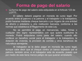  La forma de pago del salario esta estipulada en el Articulo 123 de
LOTTT.
El salario deberá pagarse en moneda de curso legal. Por
acuerdo entre el patrono o la patrona y el trabajador o la trabajadora,
podrá hacerse mediante cheque bancario o por órgano de una entidad
de ahorro y préstamo u otra institución bancaria, conforme a las
normas que establezca el Reglamento de esta Ley.
No se permitirá el pago en mercancías, vales, fichas o
cualquier otro signo representativo con que quiera sustituirse la
moneda. Podrá estipularse como parte del salario, cuando ello
conlleve un beneficio social para el trabajador o la trabajadora, la
dotación de vivienda, la provisión de comida y otros beneficios de
naturaleza semejante.
Al trabajador se le debe pagar en moneda de curso legal,
aunque cabe decir que el cheque contra un banco expedido por el
patrono, también sirve, si el trabajador esta de acuerdo, puesto que
por medio de este tiene menos peligro de que quieran arrebatarlo
 