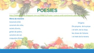 POESIES
http://bibliopoemes.blogspot.com.es/2008/11/fruites-i-poesia-amb-sentiments-poemes.html
Menú de monstre
Caramels d’all,                                                                 Orígens
caramels de ceba,
                                                                        Els pinyons, de la pinya
xiclets d’arròs,
                                                                        i el raïm, de la vinya,
gelats de pebre,
                                                                        les olives de l’olivera
canalons de sol,
                                                                        i el meló de la nevera.
croquetes d’arena.
 