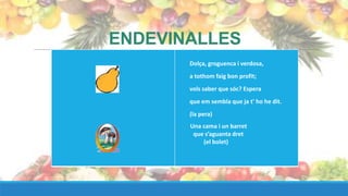 ENDEVINALLES
       Dolça, groguenca i verdosa,
       a tothom faig bon profit;
       vols saber que sóc? Espera
       que em sembla que ja t' ho he dit.
       (la pera)
       Una cama i un barret
        que s’aguanta dret
           (el bolet)
 