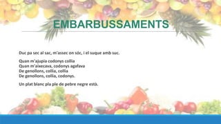 EMBARBUSSAMENTS

Duc pa sec al sac, m'assec on sóc, i el suque amb suc.
Quan m'ajupia codonys collia
Quan m'aixecava, codonys agafava
De genollons, collia, collia
De genollons, collia, codonys.
Un plat blanc pla ple de pebre negre està.
 