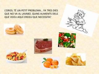 L’ORIOL TÉ UN PETIT PROBLEMA… FA TRES DIES
QUE NO VA AL LAVABO. QUINS ALIMENTS DELS
QUE VEIEU AQUÍ CREIEU QUE NECESSITA?

 
