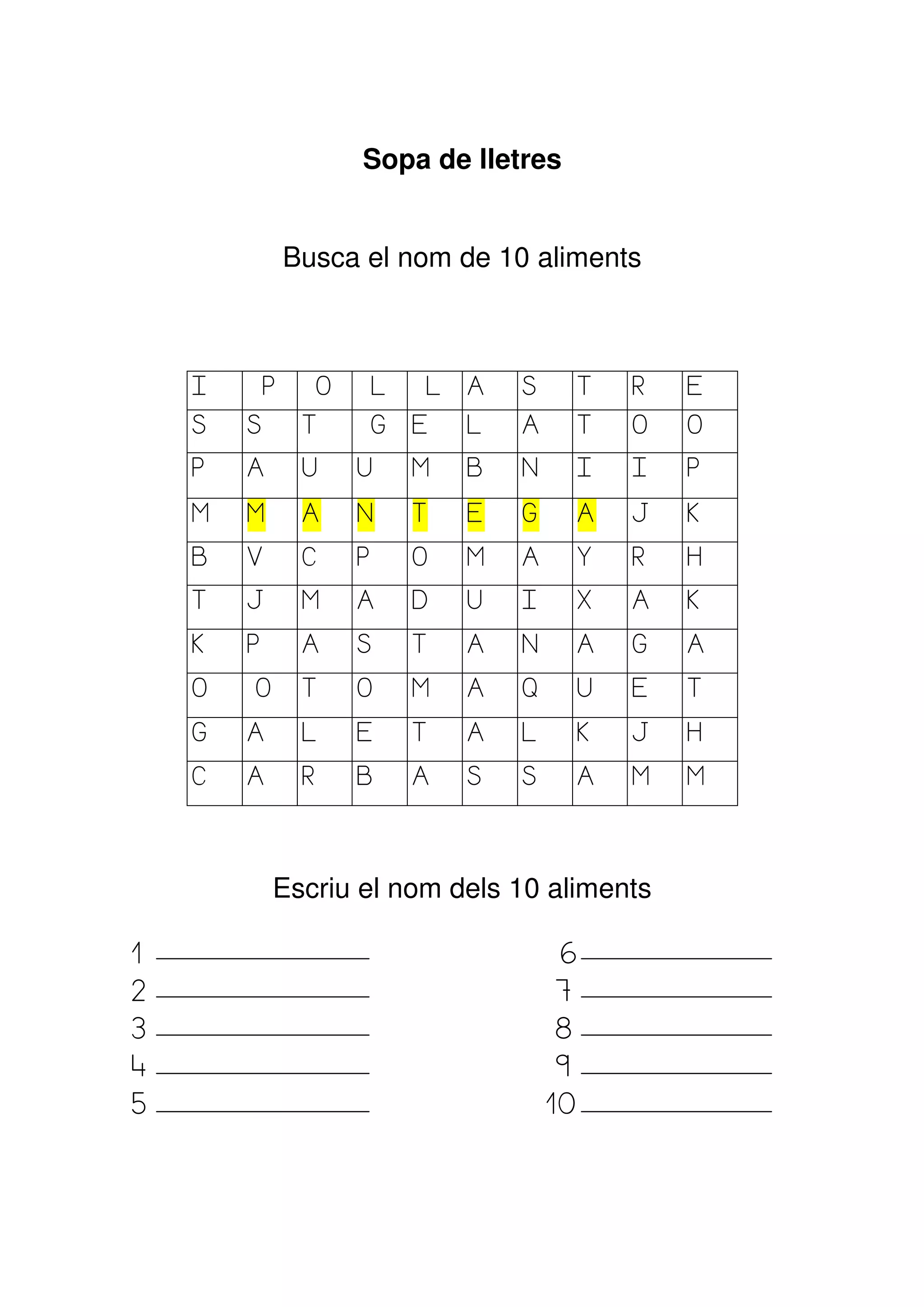 Sopa de lletres


                Busca el nom de 10 aliments



    I       P     O       L   L   A   S       T   R   E
    S   S        T        G   E   L   A       T   O   O
    P   A        U    U       M   B   N       I   I   P

    M   M        A    N       T   E   G       A   J   K

    B   V        C    P       O   M   A       Y   R   H
    T   J        M    A       D   U   I       X   A   K

    K   P        A    S       T   A   N       A   G   A

    O   O        T    O       M   A   Q       U   E   T

    G   A        L    E       T   A   L       K   J   H

    C   A        R    B       A   S   S       A   M   M




            Escriu el nom dels 10 aliments

1                                         6
2                                         7
3                                         8
4                                         9
5                                         10
 