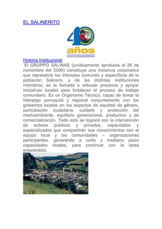 EL SALINERITO




Historia Institucional
 El GRUPPO SALINAS (jurídicamente aprobada el 26 de
noviembre del 2006) constituye una instancia corporativa
que representa los intereses comunes y específicos de la
población Salinera, y de las distintas instituciones
miembros; es la llamada a articular procesos y apoyar
iniciativas locales para fortalecer el proceso de trabajo
comunitario. Es un Organismo Técnico, capaz de tomar el
liderazgo parroquial y regional conjuntamente con los
gobiernos locales en los aspectos de equidad de género,
participación ciudadana, cuidado y protección del
medioambiente, equilibrio generacional, productivo y de
comercialización. Todo esto se logrará con la intervención
de actores públicos y privados, capacitados y
especializados que compartirán sus conocimientos con el
equipo local y las comunidades – organizaciones
participantes, generando a corto y mediano plazo
capacidades locales, para continuar con la tarea
emprendida.
 