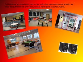 En El salón de los estudiantes, hay un bar, máquinas expendedoras de bebidas, un 
billar, dos futbolines así como dos grandes bafles para escuchar música. 
 