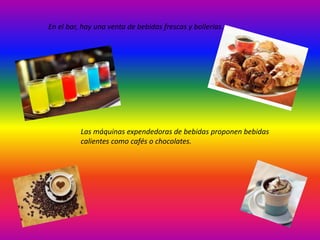 En el bar, hay una venta de bebidas frescas y bollerías. 
Las máquinas expendedoras de bebidas proponen bebidas 
calientes como cafés o chocolates. 
 