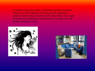 A nosotros, nos gusta mucho ir allí porque siempre hay gente, 
música y un buen ambiente. Esto nos permite relajarnos y 
podemos hacer nuevos encuentros allí. Somos libres. Es un lugar 
de encuentro, de diversión y de descanso en un lugar serio, de 
trabajo constante: el insti. 
